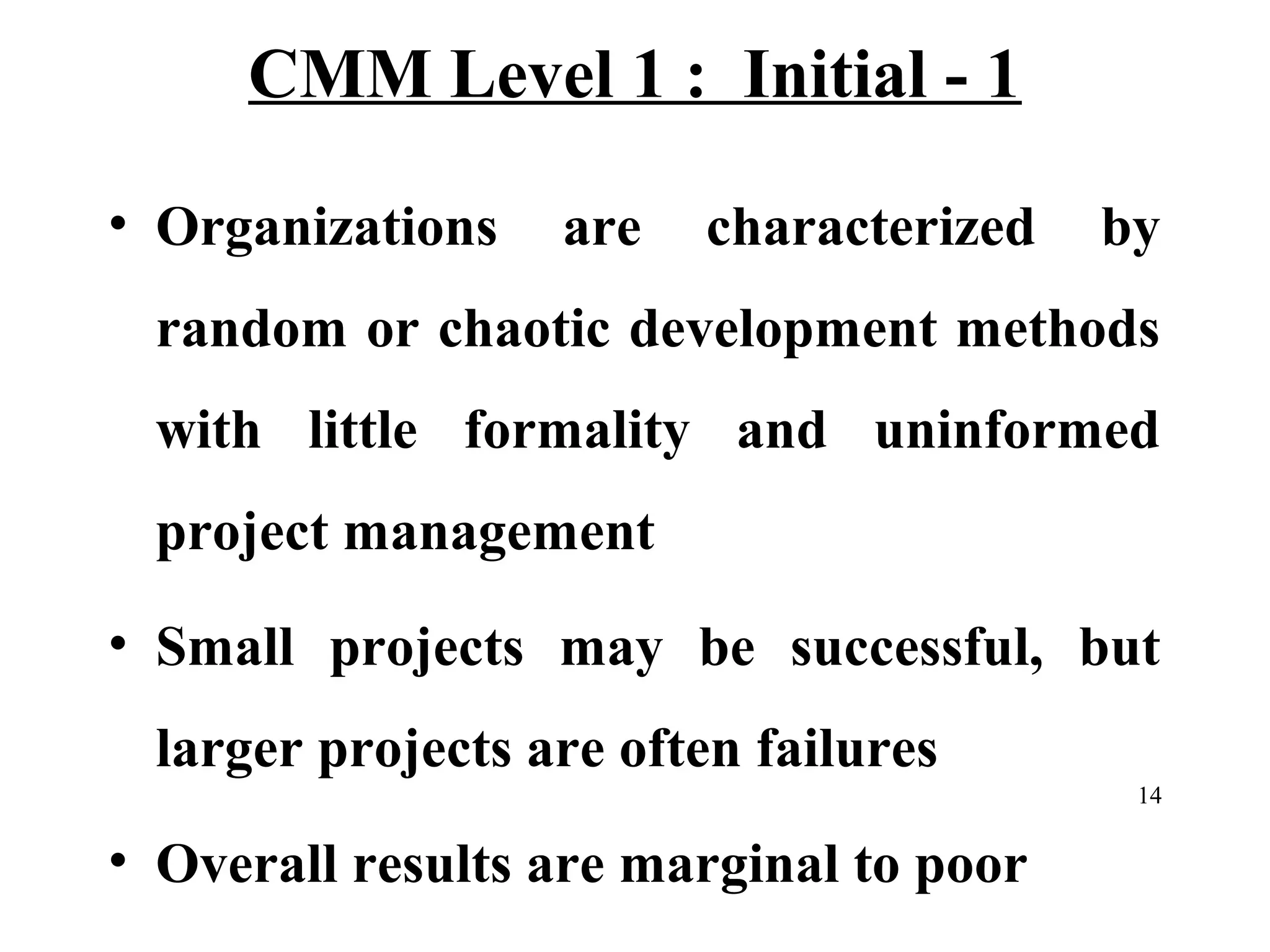 CMM Level 1 : Initial - 1
• Organizations

are

characterized

by

random or chaotic development methods
with little formality and uninformed
project management
• Small projects may be successful, but
larger projects are often failures
14

• Overall results are marginal to poor

 