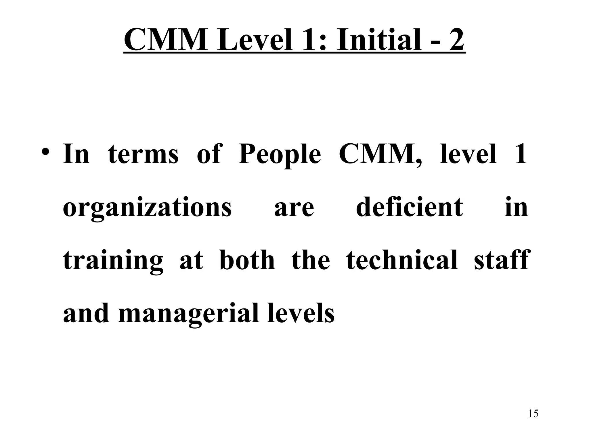 CMM Level 1: Initial - 2
• In terms of People CMM, level 1
organizations

are

deficient

in

training at both the technical staff
and managerial levels

15

 