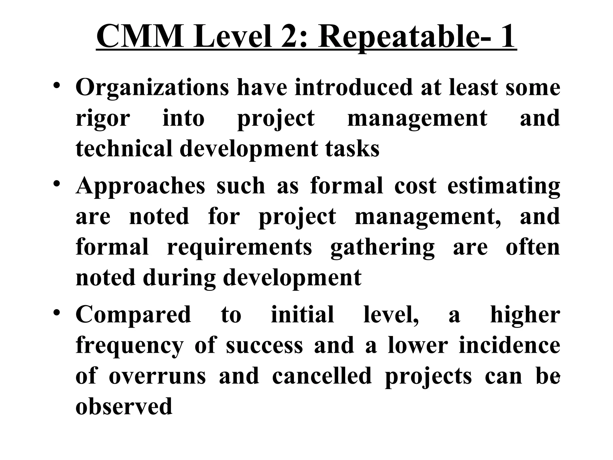 CMM Level 2: Repeatable- 1
• Organizations have introduced at least some
rigor into project management and
technical development tasks
• Approaches such as formal cost estimating
are noted for project management, and
formal requirements gathering are often
noted during development
• Compared to initial level, a higher
frequency of success and a lower incidence
17
of overruns and cancelled projects can be
observed

 