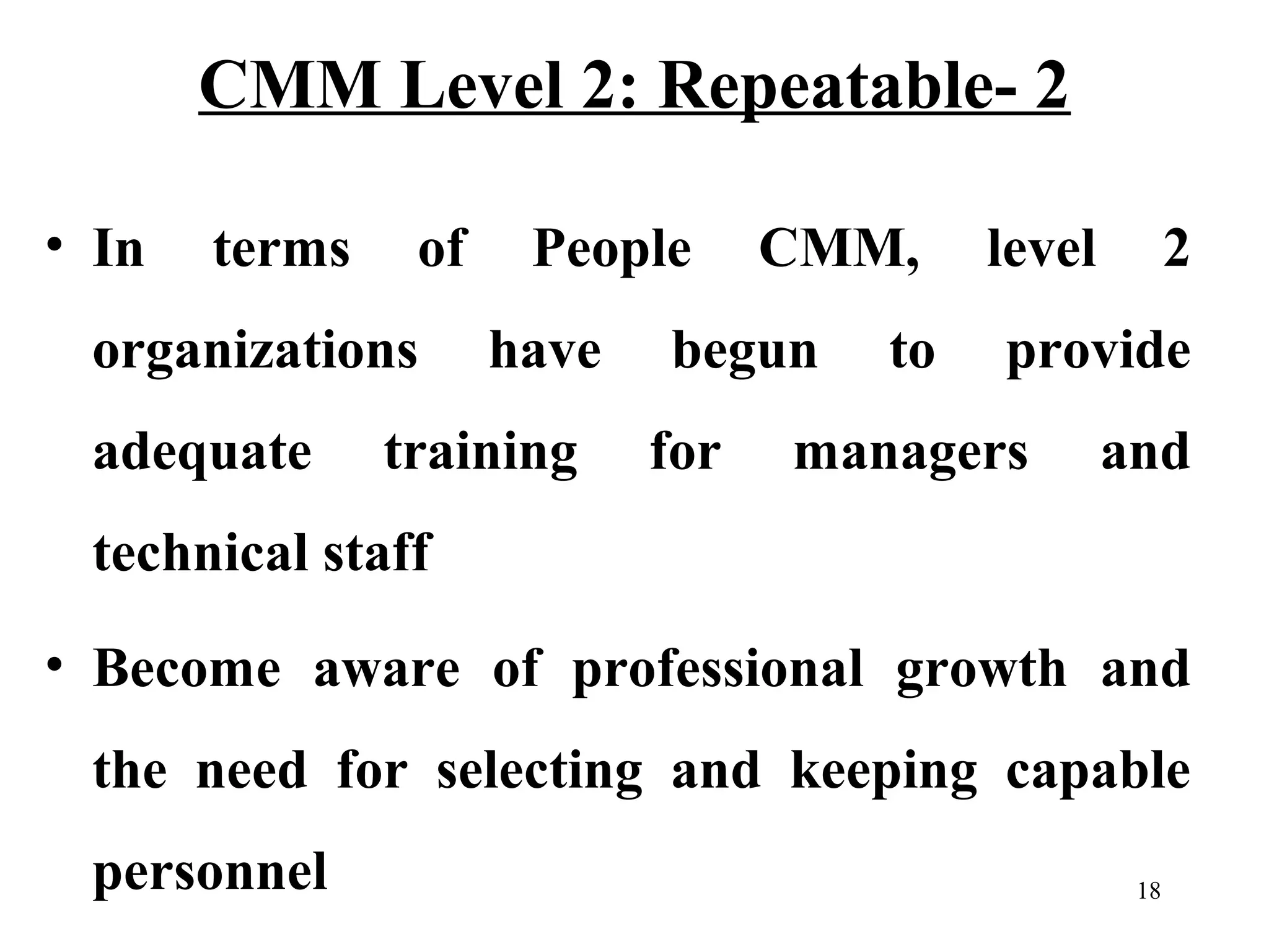 CMM Level 2: Repeatable- 2
• In

terms

of

organizations
adequate

People
have

training

CMM,

begun
for

to

level

2

provide

managers

and

technical staff
• Become aware of professional growth and
the need for selecting and keeping capable
personnel

18

 