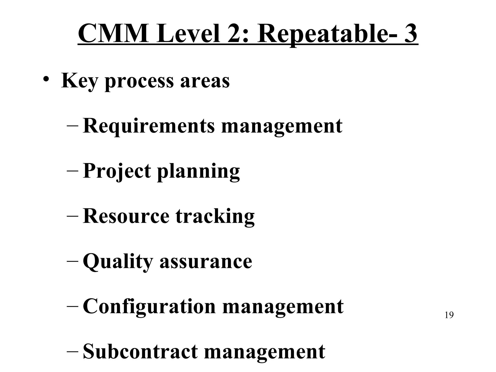 CMM Level 2: Repeatable- 3
• Key process areas
– Requirements management
– Project planning
– Resource tracking
– Quality assurance
– Configuration management
– Subcontract management

19

 