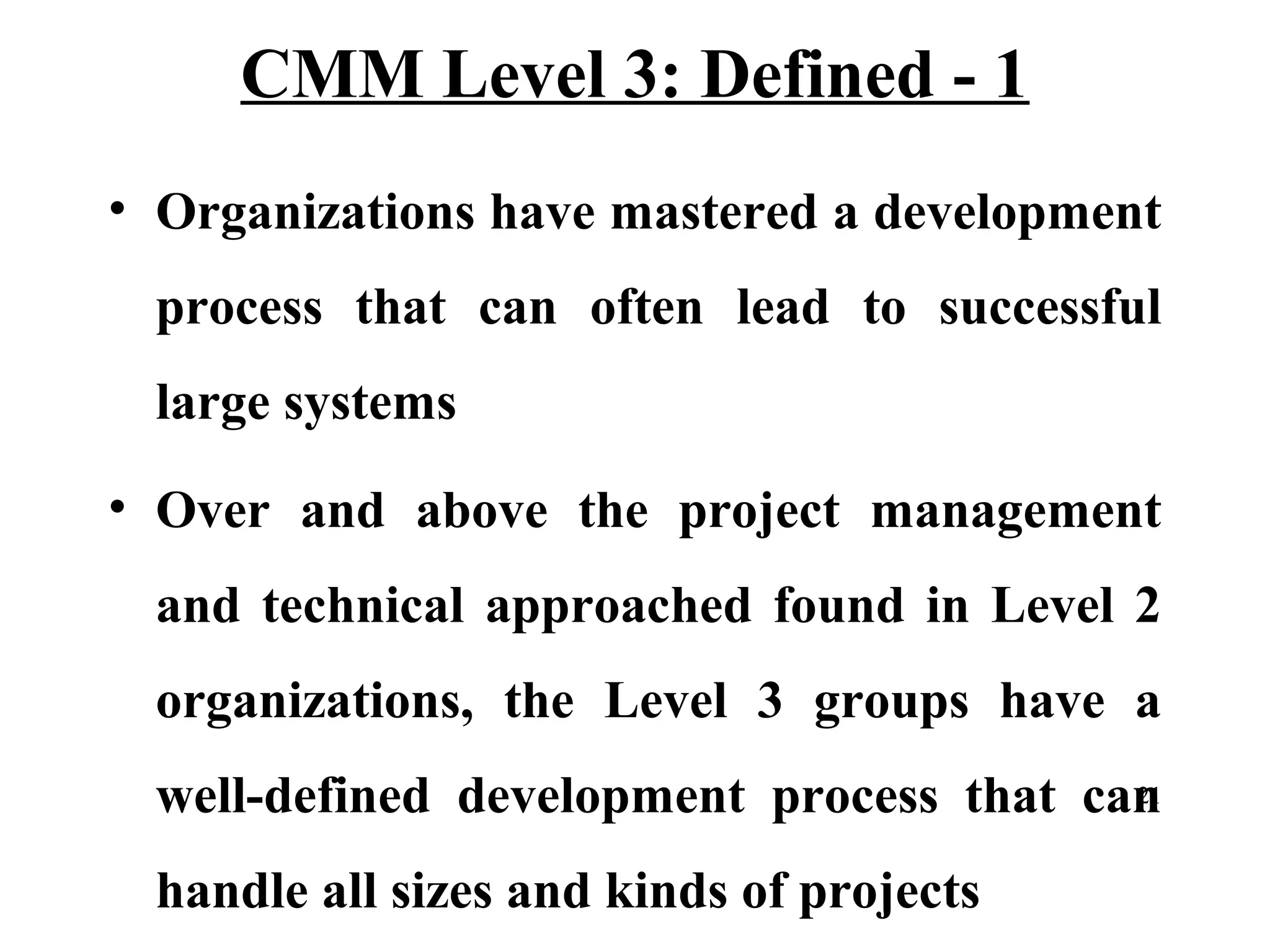 CMM Level 3: Defined - 1
• Organizations have mastered a development
process that can often lead to successful
large systems
• Over and above the project management
and technical approached found in Level 2
organizations, the Level 3 groups have a
21
well-defined development process that can

handle all sizes and kinds of projects

 