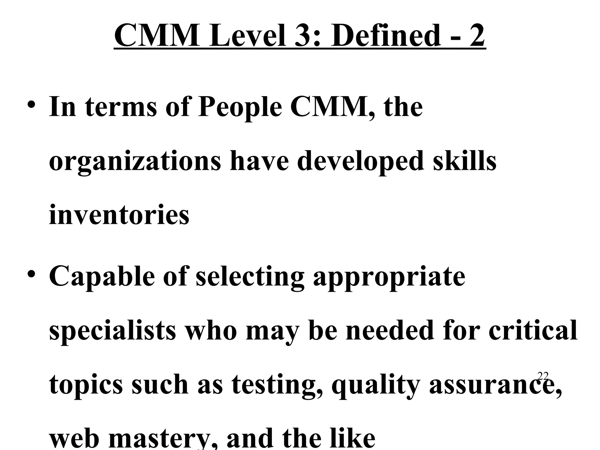 CMM Level 3: Defined - 2
• In terms of People CMM, the
organizations have developed skills
inventories
• Capable of selecting appropriate
specialists who may be needed for critical
topics such as testing, quality assurance,
22

web mastery, and the like

 