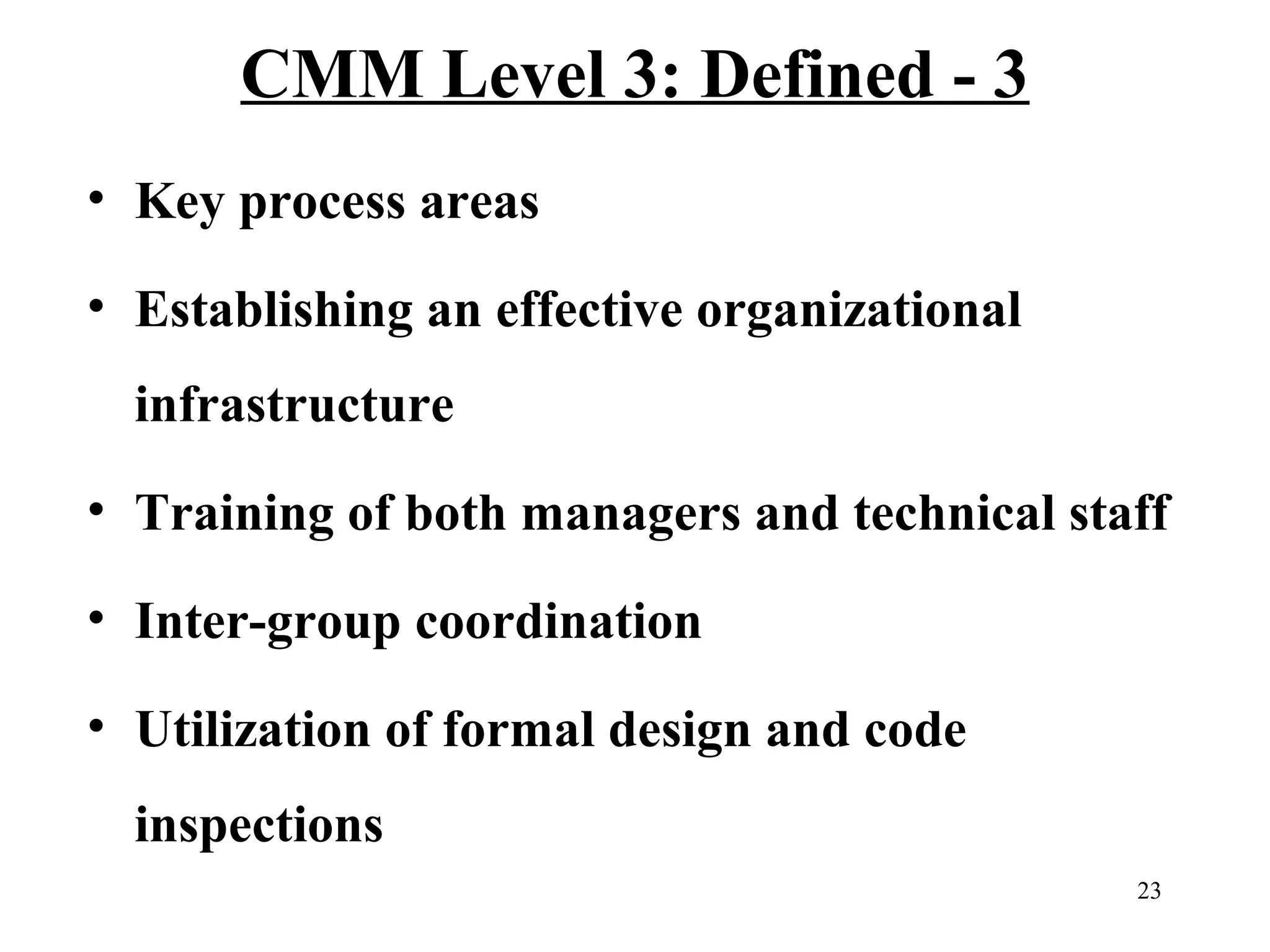 CMM Level 3: Defined - 3
• Key process areas
• Establishing an effective organizational
infrastructure
• Training of both managers and technical staff
• Inter-group coordination
• Utilization of formal design and code
inspections
23

 