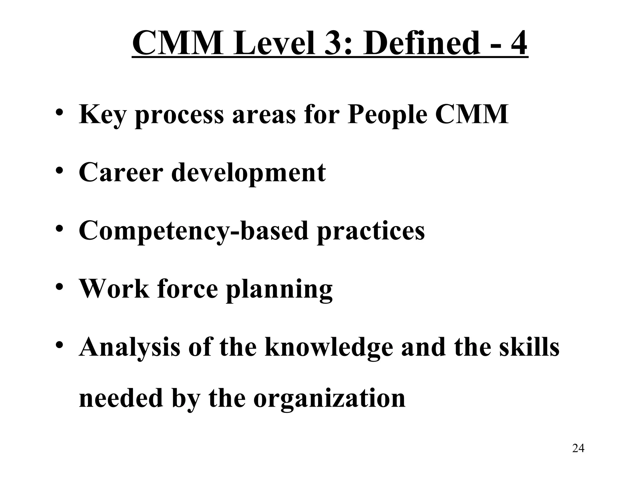 CMM Level 3: Defined - 4
• Key process areas for People CMM
• Career development
• Competency-based practices
• Work force planning
• Analysis of the knowledge and the skills
needed by the organization
24

 