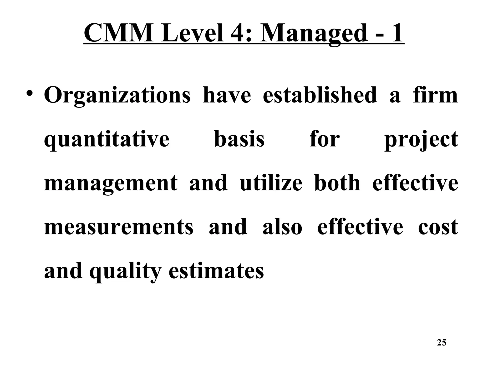CMM Level 4: Managed - 1
• Organizations have established a firm
quantitative

basis

for

project

management and utilize both effective
measurements and also effective cost
and quality estimates
25

 