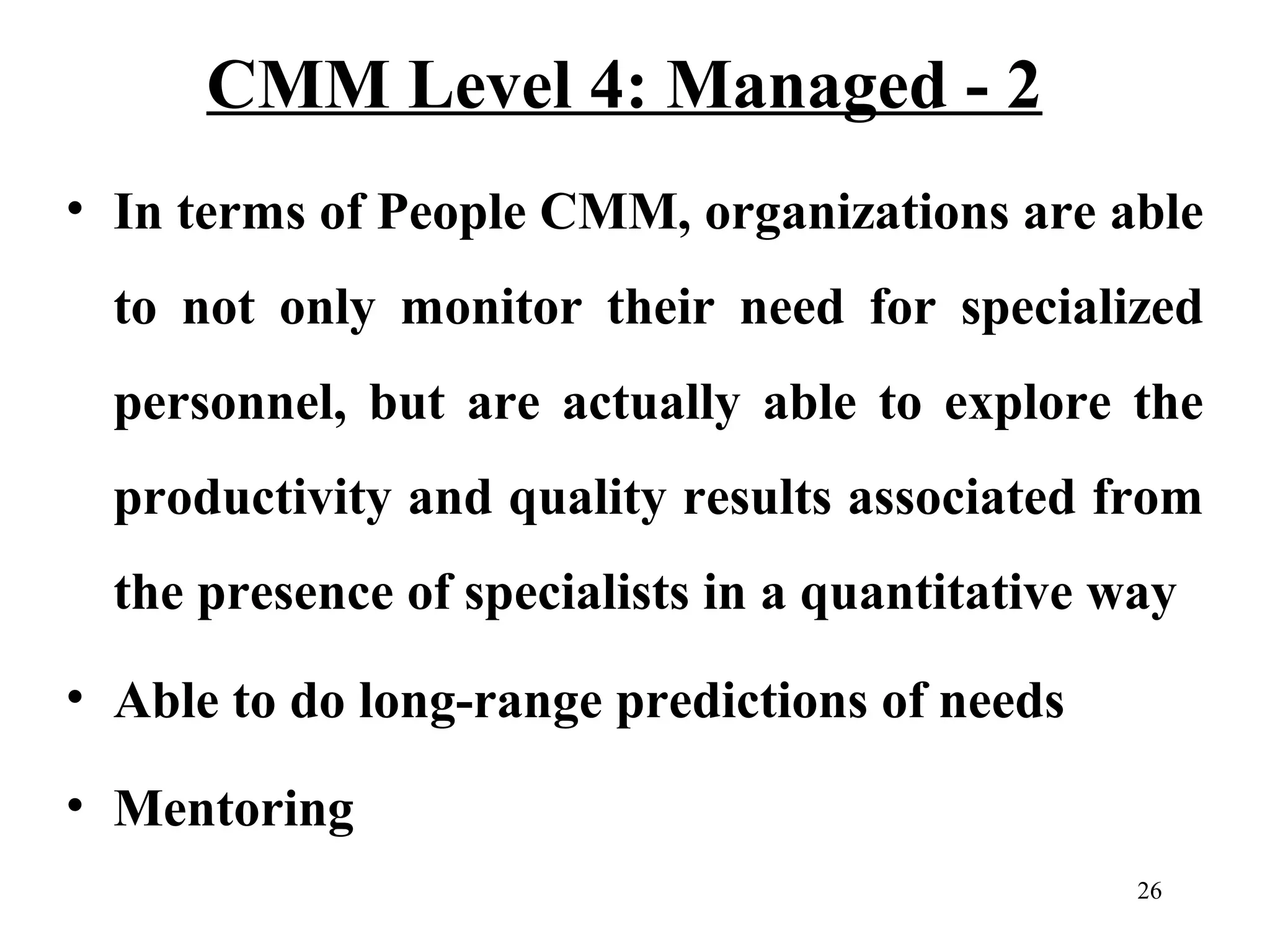 CMM Level 4: Managed - 2
• In terms of People CMM, organizations are able
to not only monitor their need for specialized
personnel, but are actually able to explore the
productivity and quality results associated from
the presence of specialists in a quantitative way
• Able to do long-range predictions of needs
• Mentoring
26

 