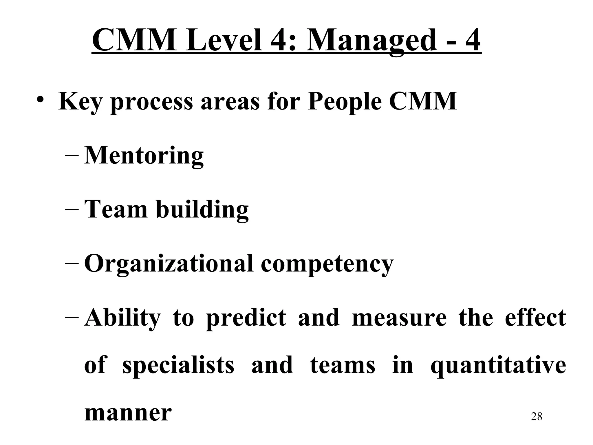 CMM Level 4: Managed - 4
• Key process areas for People CMM
– Mentoring
– Team building
– Organizational competency
– Ability to predict and measure the effect
of specialists and teams in quantitative
manner

28

 