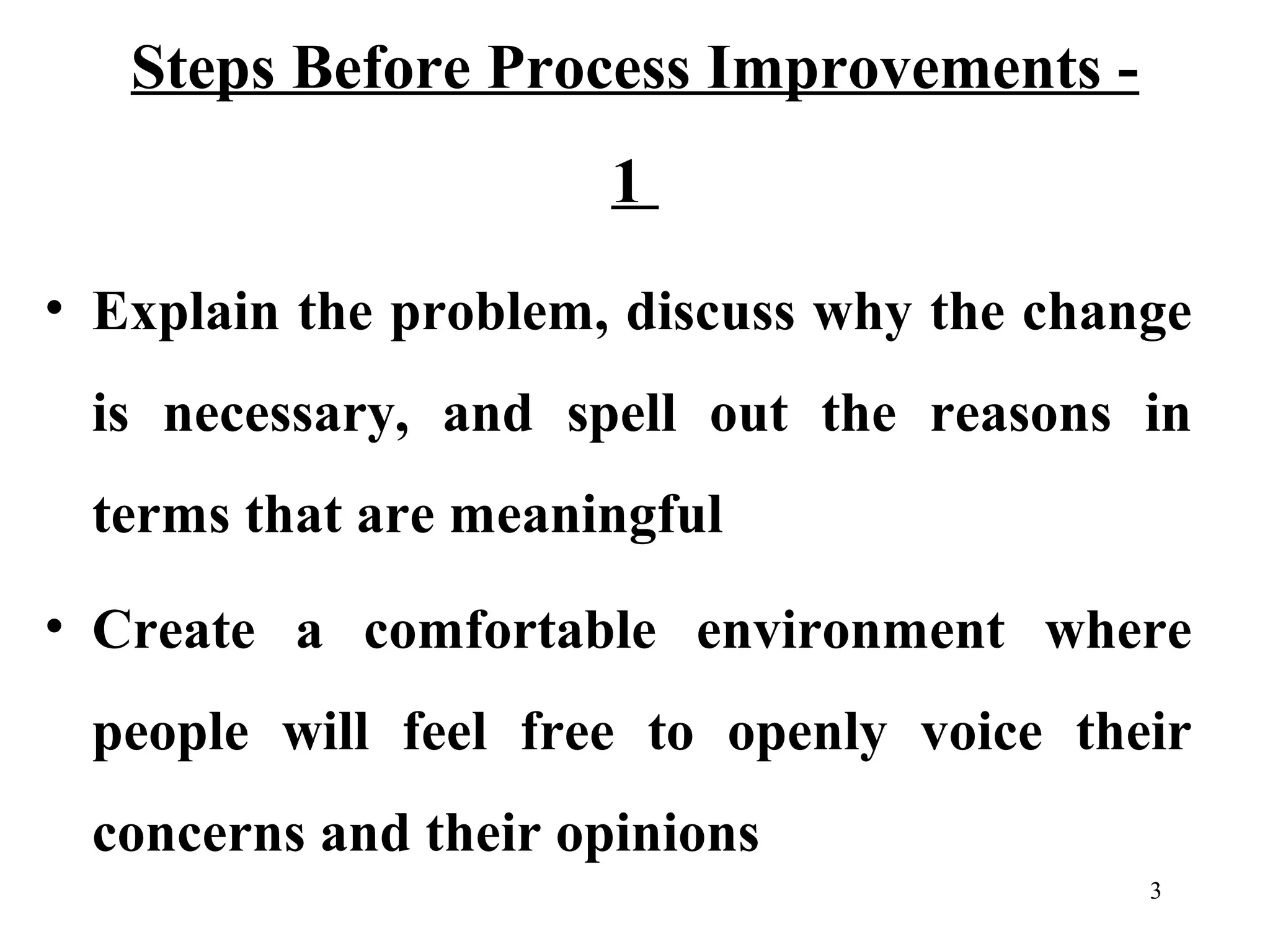 Steps Before Process Improvements 1
• Explain the problem, discuss why the change
is necessary, and spell out the reasons in
terms that are meaningful
• Create a comfortable environment where
people will feel free to openly voice their
concerns and their opinions
3

 