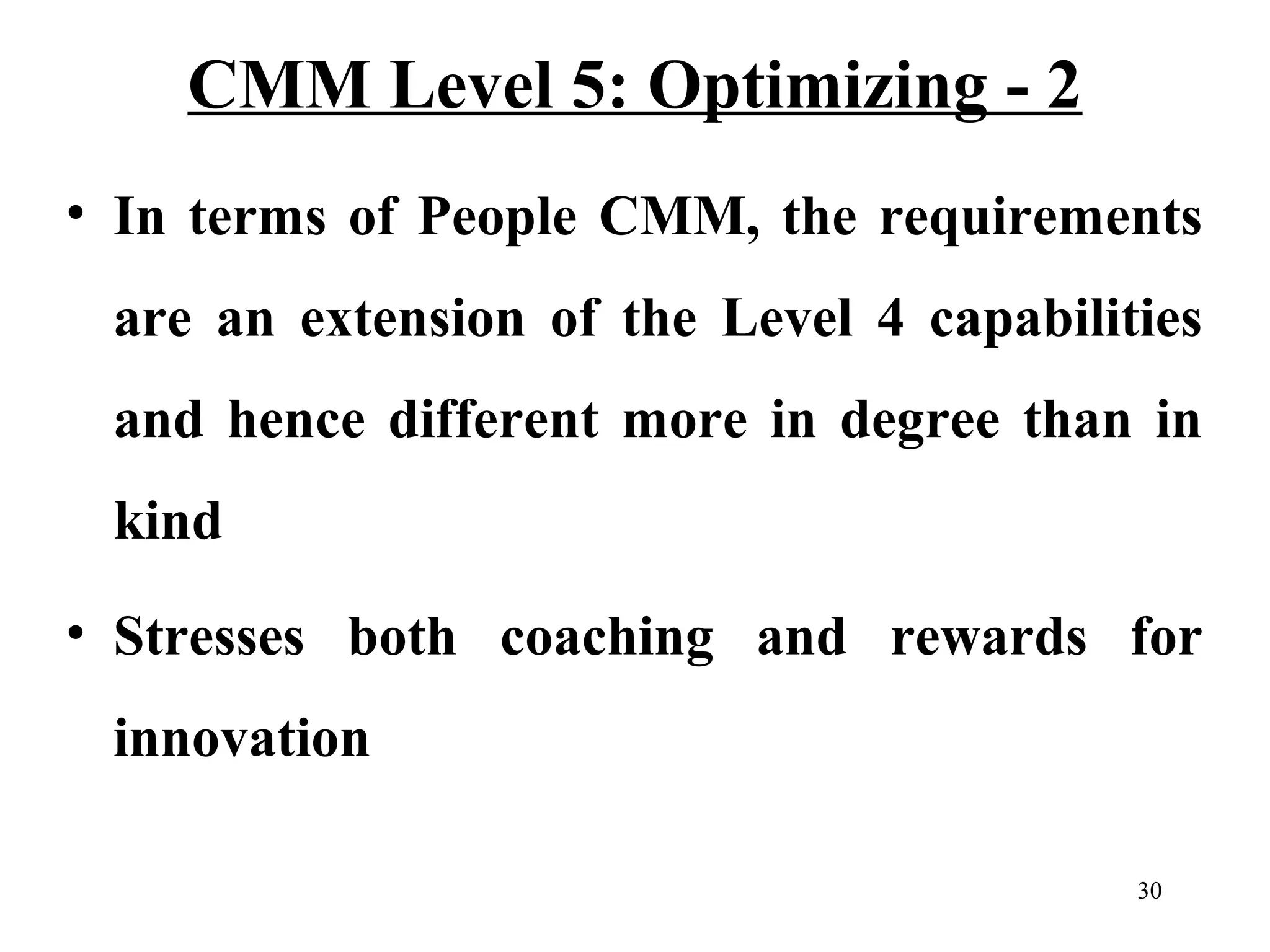 CMM Level 5: Optimizing - 2
• In terms of People CMM, the requirements
are an extension of the Level 4 capabilities
and hence different more in degree than in
kind
• Stresses both coaching and rewards for
innovation
30

 
