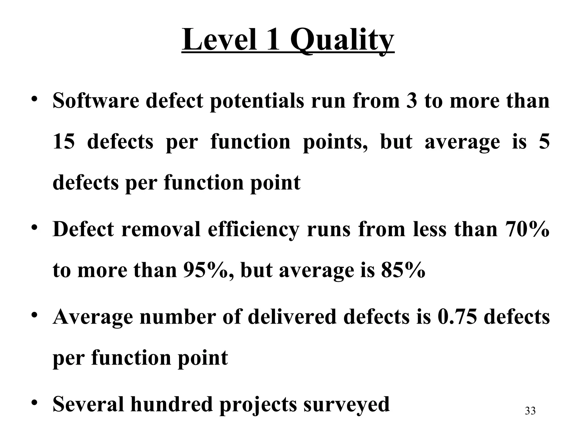 Level 1 Quality
• Software defect potentials run from 3 to more than
15 defects per function points, but average is 5
defects per function point
• Defect removal efficiency runs from less than 70%
to more than 95%, but average is 85%
• Average number of delivered defects is 0.75 defects
per function point
• Several hundred projects surveyed

33

 