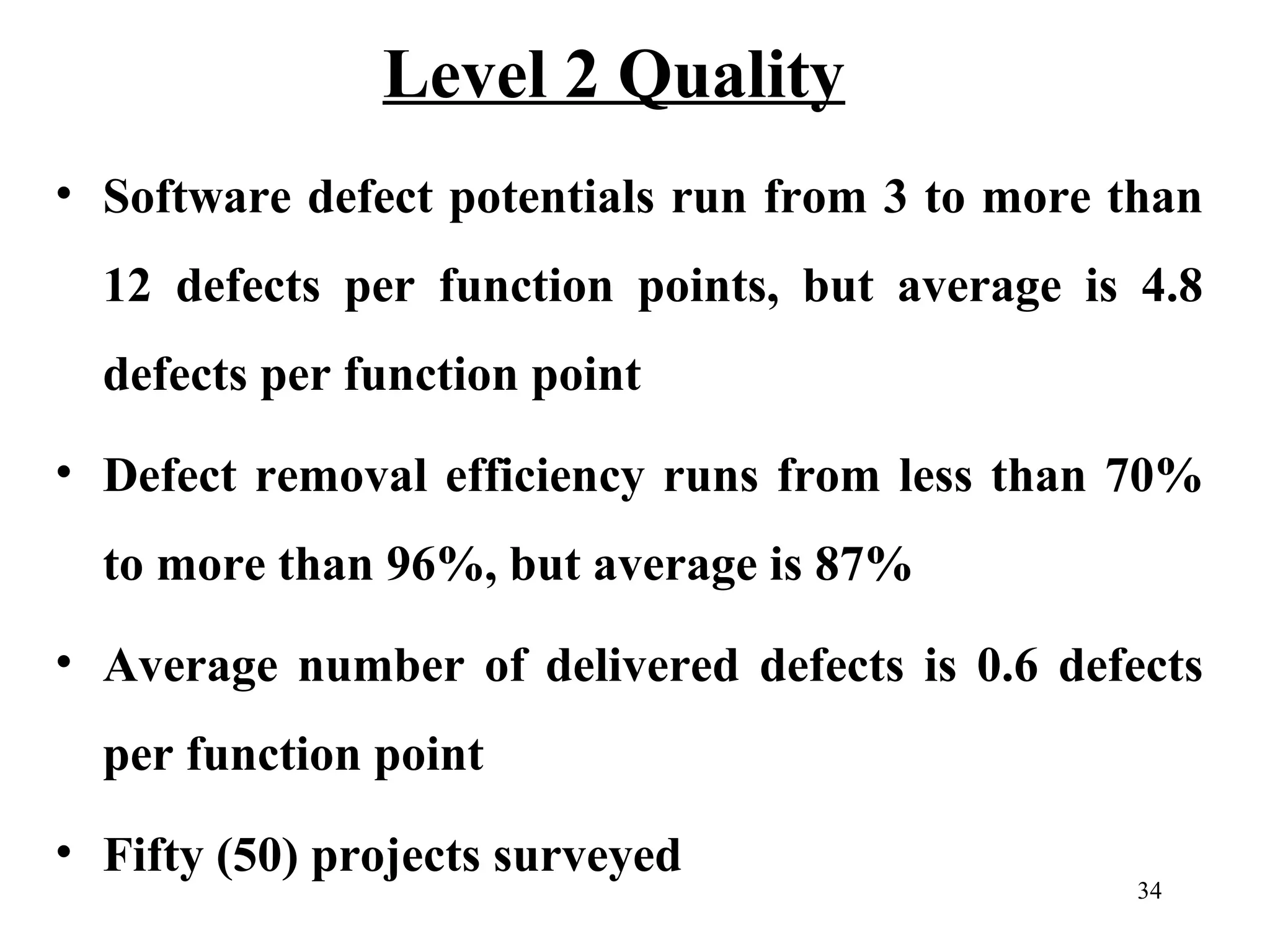Level 2 Quality
• Software defect potentials run from 3 to more than
12 defects per function points, but average is 4.8
defects per function point
• Defect removal efficiency runs from less than 70%
to more than 96%, but average is 87%
• Average number of delivered defects is 0.6 defects
per function point
• Fifty (50) projects surveyed

34

 