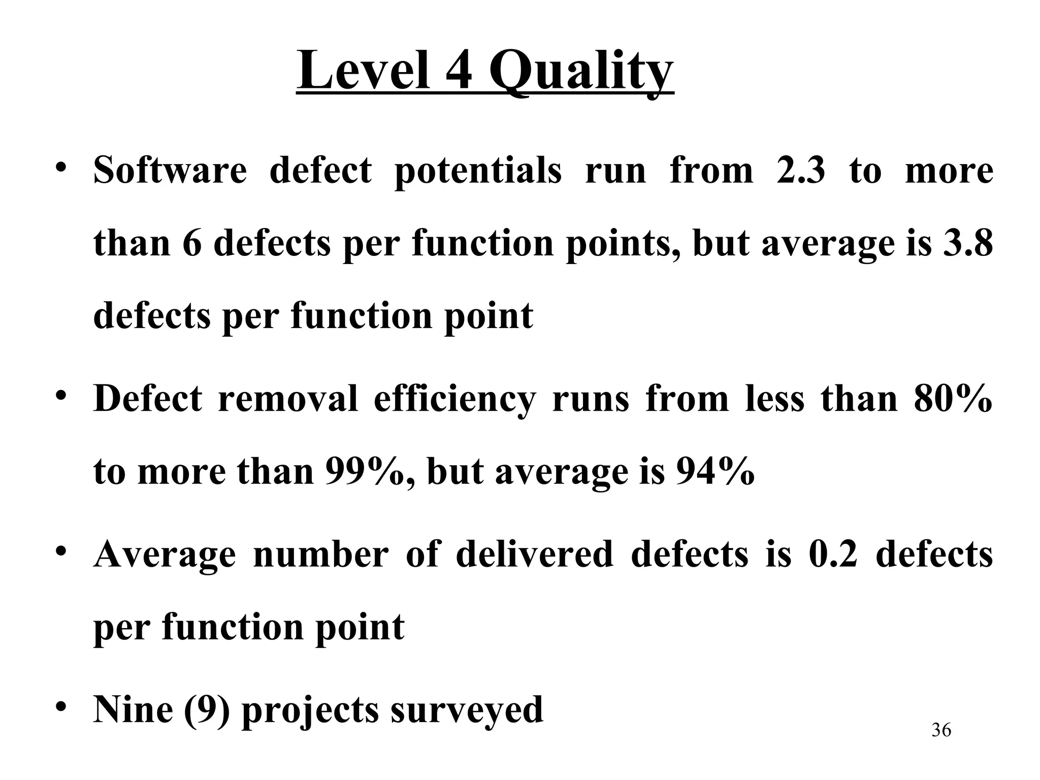 Level 4 Quality
• Software defect potentials run from 2.3 to more
than 6 defects per function points, but average is 3.8
defects per function point
• Defect removal efficiency runs from less than 80%
to more than 99%, but average is 94%
• Average number of delivered defects is 0.2 defects
per function point
• Nine (9) projects surveyed

36

 