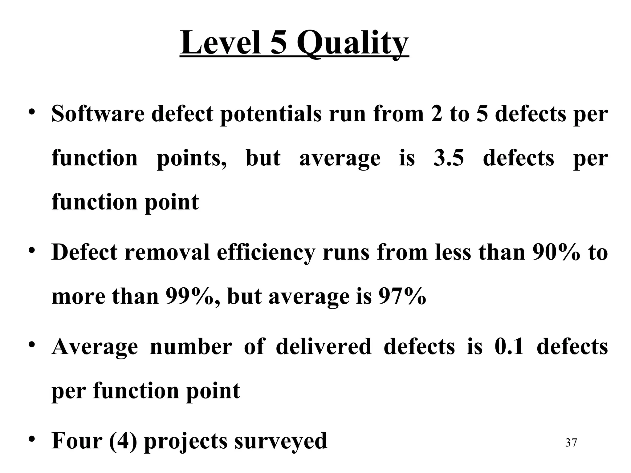 Level 5 Quality
• Software defect potentials run from 2 to 5 defects per
function points, but average is 3.5 defects per
function point
• Defect removal efficiency runs from less than 90% to
more than 99%, but average is 97%
• Average number of delivered defects is 0.1 defects
per function point
• Four (4) projects surveyed

37

 