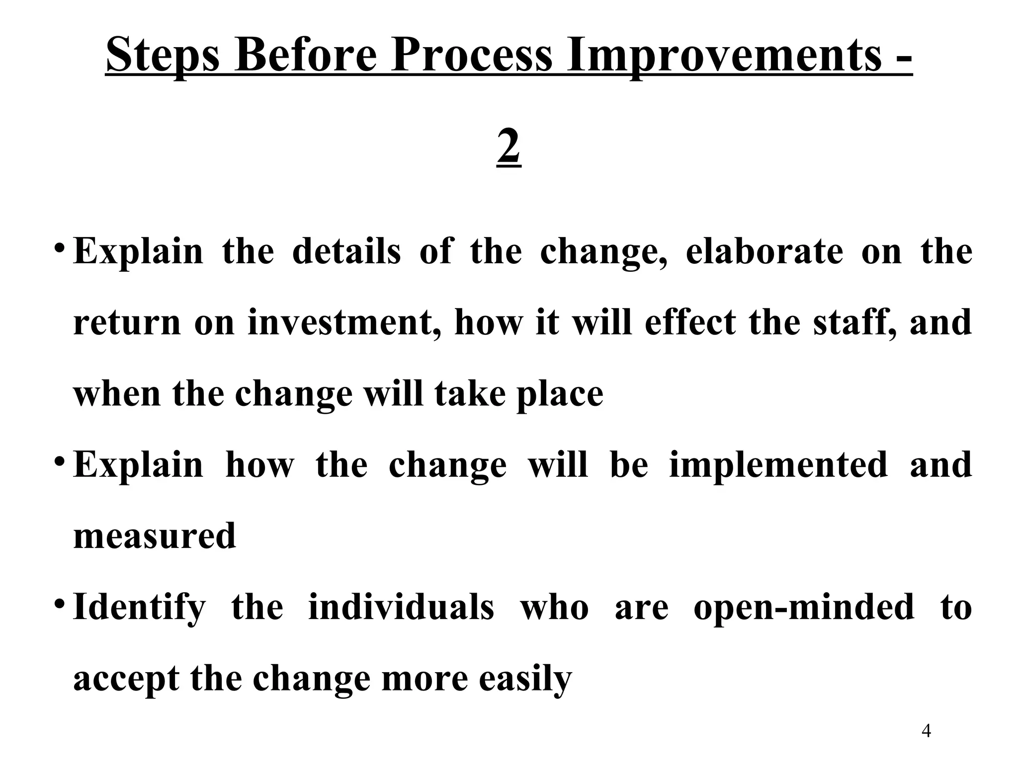 Steps Before Process Improvements 2
• Explain the details of the change, elaborate on the
return on investment, how it will effect the staff, and
when the change will take place
• Explain how the change will be implemented and
measured
• Identify the individuals who are open-minded to
accept the change more easily
4

 