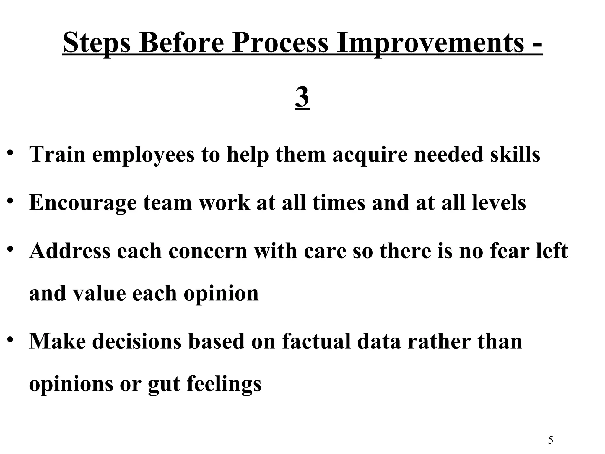 Steps Before Process Improvements 3
• Train employees to help them acquire needed skills
• Encourage team work at all times and at all levels
• Address each concern with care so there is no fear left
and value each opinion
• Make decisions based on factual data rather than
opinions or gut feelings
5

 