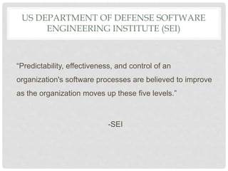 US DEPARTMENT OF DEFENSE SOFTWARE
ENGINEERING INSTITUTE (SEI)
“Predictability, effectiveness, and control of an
organization's software processes are believed to improve
as the organization moves up these five levels.”
-SEI
 