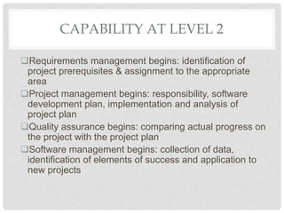 CAPABILITY AT LEVEL 2
Requirements management begins: identification of
project prerequisites & assignment to the appropriate
area
Project management begins: responsibility, software
development plan, implementation and analysis of
project plan
Quality assurance begins: comparing actual progress on
the project with the project plan
Software management begins: collection of data,
identification of elements of success and application to
new projects
 