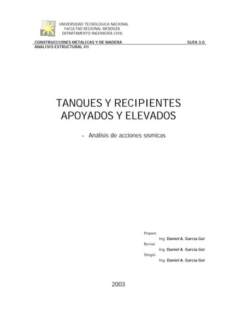 UNIVERSIDAD TECNOLOGICA NACIONAL
FACULTAD REGIONAL MENDOZA
DEPARTAMENTO INGENIERÍA CIVIL
CONSTRUCCIONES METÁLICAS Y DE MADERA GUÍA 3.0
ANALISIS ESTRUCTURAL III
TANQUES Y RECIPIENTES
APOYADOS Y ELEVADOS
- Análisis de acciones sísmicas
Preparó:
Ing. Daniel A. García Gei
Revisó:
Ing. Daniel A. García Gei
Dirigió:
Ing. Daniel A. García Gei
2003
 