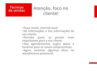 Técnicas
de vendas
Atenção, foco no
cliente!
•Ouça muito, exercite ouvir
•Dê informações e tire informações de
seu cliente
•Perceba quais os pontos mais
importantes para o seu cliente
•Nos agendamentos sugira datas e
horários para os novos compromissos
•Agora veremos algumas dicas no
atendimento presencial
 