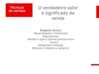 Técnicas
de vendas
O verdadeiro valor
e significado da
venda
Empatia (Ouvir)
Necessidades e Potencial
Argumentar
Vender o que o cliente precisa e/ou
busca
Despertar o desejo
Motivar o cliente a comprar
 