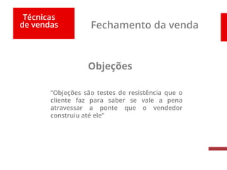 Técnicas
de vendas Fechamento da venda
Objeções
“Objeções são testes de resistência que o
cliente faz para saber se vale a pena
atravessar a ponte que o vendedor
construiu até ele”
 