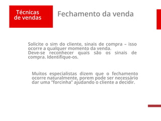 Técnicas
de vendas
Fechamento da venda
Solicite o sim do cliente, sinais de compra – isso
ocorre a qualquer momento da venda.
Deve-se reconhecer quais são os sinais de
compra. Identifique-os.
Muitos especialistas dizem que o fechamento
ocorre naturalmente, porem pode ser necessário
dar uma “forcinha” ajudando o cliente a decidir.
 
