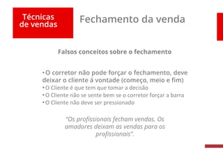Técnicas
de vendas
Fechamento da venda
Falsos conceitos sobre o fechamento
•O corretor não pode forçar o fechamento, deve
deixar o cliente á vontade (começo, meio e fim)
•O Cliente é que tem que tomar a decisão
•O Cliente não se sente bem se o corretor forçar a barra
•O Cliente não deve ser pressionado
“Os profissionais fecham vendas. Os
amadores deixam as vendas para os
profissionais”.
 