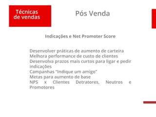 Técnicas
de vendas
Pós Venda
Indicações e Net Promoter Score
Desenvolver práticas de aumento de carteira
Melhora performance de custo de clientes
Desenvolva prazos mais curtos para ligar e pedir
indicações
Campanhas “Indique um amigo”
Metas para aumento de base
NPS x Clientes Detratores, Neutros e
Promotores
 