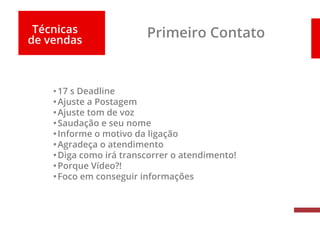 Técnicas
de vendas
Primeiro Contato
•17 s Deadline
•Ajuste a Postagem
•Ajuste tom de voz
•Saudação e seu nome
•Informe o motivo da ligação
•Agradeça o atendimento
•Diga como irá transcorrer o atendimento!
•Porque Vídeo?!
•Foco em conseguir informações
 