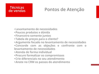 Técnicas
de vendas Pontos de Atenção
•Levantamento de necessidades
•Poucos produtos x dúvida
•Financeiro somente juntos
•Tabela de preços para o cliente?
•Argumente focado no levantamento de necessidades
•Concorde com as objeções e confronte com o
levantamento de necessidades
•Atenda de forma individual
•Procure formalizar os compromissos
•Crie diferenciais no seu atendimento
•Anote no CRM os passos do atendimento
 
