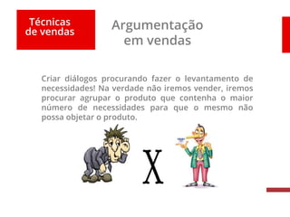 Técnicas
de vendas
Argumentação
em vendas
Criar diálogos procurando fazer o levantamento de
necessidades! Na verdade não iremos vender, iremos
procurar agrupar o produto que contenha o maior
número de necessidades para que o mesmo não
possa objetar o produto.
 