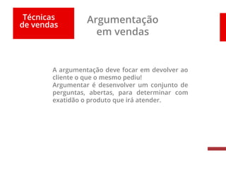 Técnicas
de vendas
Argumentação
em vendas
A argumentação deve focar em devolver ao
cliente o que o mesmo pediu!
Argumentar é desenvolver um conjunto de
perguntas, abertas, para determinar com
exatidão o produto que irá atender.
 
