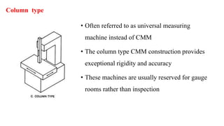 Column type
• Often referred to as universal measuring
machine instead of CMM
• The column type CMM construction provides
exceptional rigidity and accuracy
• These machines are usually reserved for gauge
rooms rather than inspection
 