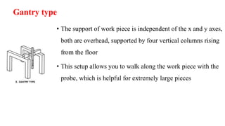 Gantry type
• The support of work piece is independent of the x and y axes,
both are overhead, supported by four vertical columns rising
from the floor
• This setup allows you to walk along the work piece with the
probe, which is helpful for extremely large pieces
 