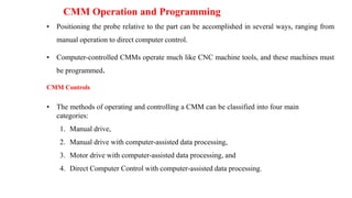 CMM Operation and Programming
• Positioning the probe relative to the part can be accomplished in several ways, ranging from
manual operation to direct computer control.
• Computer-controlled CMMs operate much like CNC machine tools, and these machines must
be programmed.
CMM Controls
• The methods of operating and controlling a CMM can be classified into four main
categories:
1. Manual drive,
2. Manual drive with computer-assisted data processing,
3. Motor drive with computer-assisted data processing, and
4. Direct Computer Control with computer-assisted data processing.
 