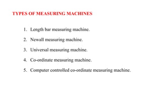 TYPES OF MEASURING MACHINES
1. Length bar measuring machine.
2. Newall measuring machine.
3. Universal measuring machine.
4. Co-ordinate measuring machine.
5. Computer controlled co-ordinate measuring machine.
 