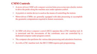 CMM Controls
• A motor-driven CMM with computer-assisted data processing uses electric motors
to drive the probe along the machine axes under operator control.
• A joystick or similar device is used as the means of controlling the motion.
• Motor-driven CMMs are generally equipped with data processing to accomplish
the geometric computations required in feature assessment.
• A CMM with direct computer control (DCC) operates like a CNC machine tool. It
is motorized and the movements of the coordinate axes are controlled by a
dedicated computer under program control.
• The computer also performs the various data processing and calculation functions.
• As with a CNC machine tool, the DCC CMM requires part programming.
 