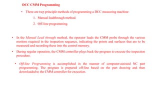 DCC CMM Programming
• There are twp principle methods of programming a DCC measuring machine:
1. Manual leadthrough method.
2. Off-line programming.
• In the Manual Lead through method, the operator leads the CMM probe through the various
motions required in the inspection sequence, indicating the points and surfaces that are to be
measured and recording these into the control memory.
• During regular operation, the CMM controller plays back the program to execute the inspection
procedure.
• Off-line Programming is accomplished in the manner of computer-assisted NC part
programming, The program is prepared off-line based on the part drawing and then
downloaded to the CMM controller for execution.
 