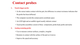 Contact probes
1. Touch trigger probe
• As the sensor makes contact with the part, the difference in contact resistance indicates that
the probe has been deflected
• The computer records this contact point coordinate space
• An LED light and an audible signal usually indicate contact
• Touch probe assemblies consist of three components; probe head, probe and stylus
2. Analog scanning probe
• Use to measure contour surfaces, complex, irregular
• Remains in contact with the surface of the part as it moves
• Improve the speed and accuracy
 