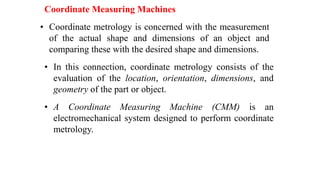 Coordinate Measuring Machines
• Coordinate metrology is concerned with the measurement
of the actual shape and dimensions of an object and
comparing these with the desired shape and dimensions.
• In this connection, coordinate metrology consists of the
evaluation of the location, orientation, dimensions, and
geometry of the part or object.
• A Coordinate Measuring Machine (CMM) is an
electromechanical system designed to perform coordinate
metrology.
 