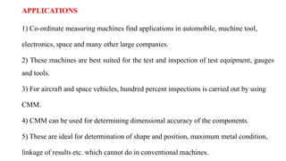 APPLICATIONS
1) Co-ordinate measuring machines find applications in automobile, machine tool,
electronics, space and many other large companies.
2) These machines are best suited for the test and inspection of test equipment, gauges
and tools.
3) For aircraft and space vehicles, hundred percent inspections is carried out by using
CMM.
4) CMM can be used for determining dimensional accuracy of the components.
5) These are ideal for determination of shape and position, maximum metal condition,
linkage of results etc. which cannot do in conventional machines.
 