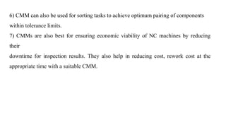 6) CMM can also be used for sorting tasks to achieve optimum pairing of components
within tolerance limits.
7) CMMs are also best for ensuring economic viability of NC machines by reducing
their
downtime for inspection results. They also help in reducing cost, rework cost at the
appropriate time with a suitable CMM.
 