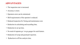 ADVANTAGES
• The inspection rate is increased.
• Accuracy is more.
• Operators error can be minimized.
• Skill requirements of the operator is reduced.
• Reduced inspection fix Turing and maintenance cost.
• Reduction in calculating and recording time.
• Reduction in set up time.
• No need of separate go / no go gauges for each feature.
• Reduction of scrap and good part rejection.
• Reduction in off line analysis time.
 