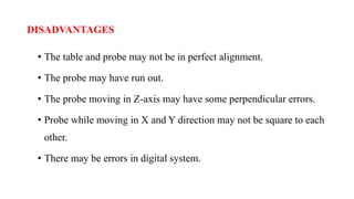 DISADVANTAGES
• The table and probe may not be in perfect alignment.
• The probe may have run out.
• The probe moving in Z-axis may have some perpendicular errors.
• Probe while moving in X and Y direction may not be square to each
other.
• There may be errors in digital system.
 