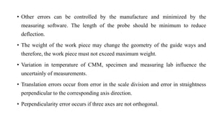 • Other errors can be controlled by the manufacture and minimized by the
measuring software. The length of the probe should be minimum to reduce
deflection.
• The weight of the work piece may change the geometry of the guide ways and
therefore, the work piece must not exceed maximum weight.
• Variation in temperature of CMM, specimen and measuring lab influence the
uncertainly of measurements.
• Translation errors occur from error in the scale division and error in straightness
perpendicular to the corresponding axis direction.
• Perpendicularity error occurs if three axes are not orthogonal.
 