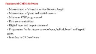 Features of CMM Software
• Measurement of diameter, center distance, length.
• Measurement of plane and spatial carvers.
• Minimum CNC programmed.
• Data communications.
• Digital input and output command.
• Program me for the measurement of spur, helical, bevel’ and hypoid
gears.
• Interface to CAD software
 