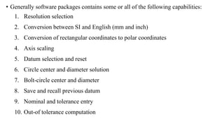 • Generally software packages contains some or all of the following capabilities:
1. Resolution selection
2. Conversion between SI and English (mm and inch)
3. Conversion of rectangular coordinates to polar coordinates
4. Axis scaling
5. Datum selection and reset
6. Circle center and diameter solution
7. Bolt-circle center and diameter
8. Save and recall previous datum
9. Nominal and tolerance entry
10. Out-of tolerance computation
 