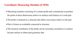 Coordinate Measuring Machine (CMM)
Measuring machine consisting of a contact probe and a mechanism to position
the probe in three-dimensions relative to surfaces and features of a work part
The probe is fastened to a structure that allows movement relative to the part
Part is fixture on worktable connected to structure
The location coordinates of the probe can be accurately recorded as it contacts
the part surface to obtain part geometry data
 