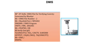 $$* IIT Delhi- DMIS File For Verifying Cylindricity:
Generated by Bhaskar
$$-> DMIS File Number - 1
$$-> Manifold Part / MFG001
DMISMN / DMIS Program
UNITS / MM, ANGDEC
$$-> FEATNO / 128
$$ Verify Gtol g01
T(CYLINDRICITY)= TOL / CYLCTY, 0.005000
OUTPUT / FA(M_CY1), TA(CYLINDRICITY)
$$-> END /
ENDFIL
$$* IIT Delhi- DMIS File For Verifying Conicity:
Generated by Bhaskar
$$-> DMIS File Number - 2
$$-> Manifold Part / MFG002
DMISMN / DMIS Program
UNITS / MM, ANGDEC
$$-> FEATNO / 88
$$ Verify Gtol g02
T(CONICITY)= TOL / CNCTY, 0.005000
OUTPUT / FA(M_CN02), TA(CONICITY)
$$-> END /
ENDFIL
DMIS
 